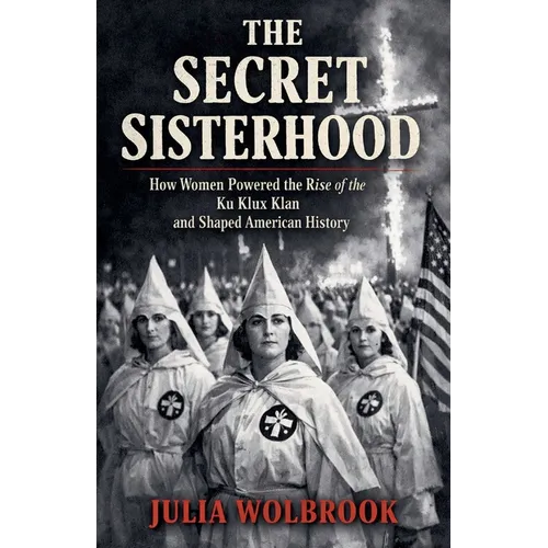 The Secret Sisterhood How Women Powered the Rise of the Ku Klux Klan and Shaped American History