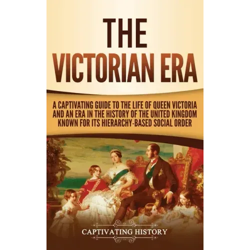 The Victorian Era: A Captivating Guide to the Life of Queen Victoria and an Era in the History of the United Kingdom Known for Its Hierar