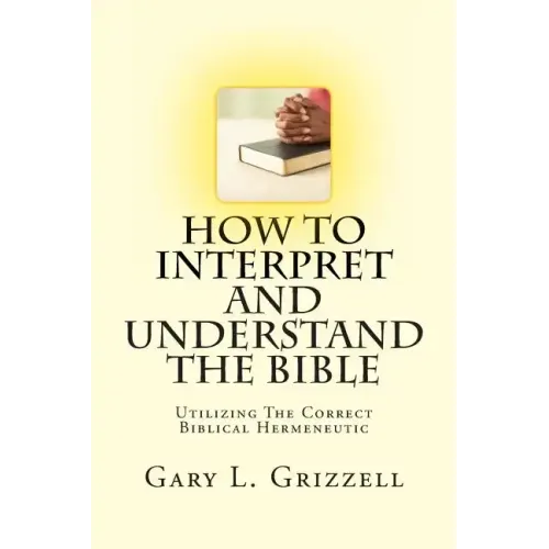 How To Interpret And Understand The Bible: Utilizing The Correct Biblical Hermeneutic