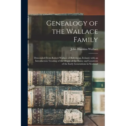 Genealogy of the Wallace Family: Descended From Robert Wallace of Ballymena, Ireland, With an Introduction Treating of the Origin of the Name and Loca