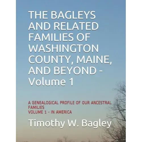 The Bagleys and Related Families of Washington County, Maine, and Beyond: A Genealogical Profile of Our Ancestral Families: Volume 1 - In America