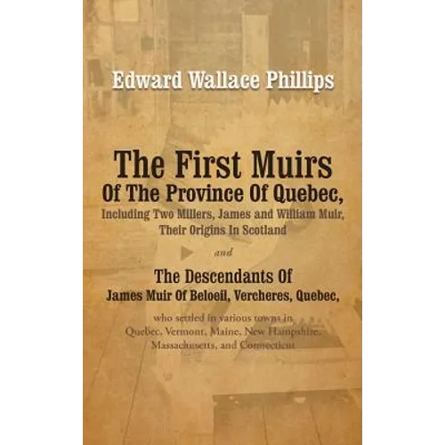 The First Muirs Of The Province Of Quebec, Including Two Millers, James and William Muir, Their Origins In Scotland: The Descendants Of James Muir Of