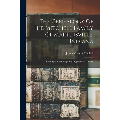 The Genealogy Of The Mitchell Family Of Martinsville, Indiana: Including A Brief Biography Of James M. Mitchell