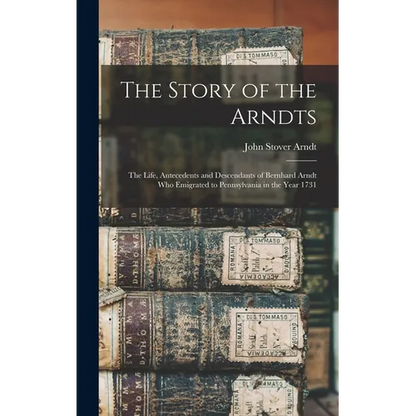 The Story of the Arndts: The Life, Antecedents and Descendants of Bernhard Arndt Who Emigrated to Pennsylvania in the Year 1731