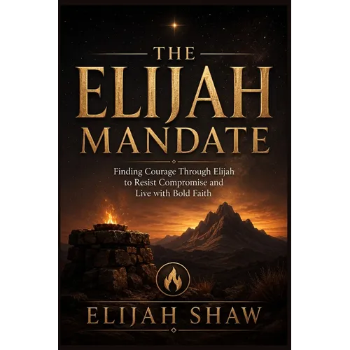 The Elijah Mandate: Finding Courage Through Elijah to Resist Compromise and Live with Bold Faith