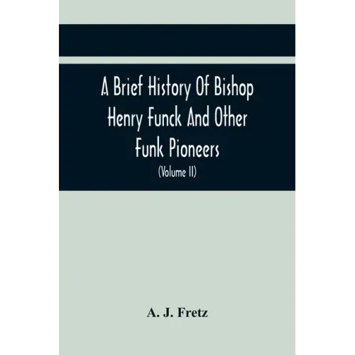 A Brief History Of Bishop Henry Funck And Other Funk Pioneers, And A Complete Genealogical Family Register, With Biographies Of Their Descendants From