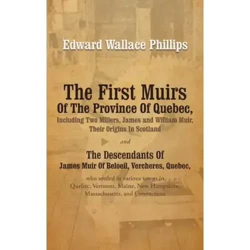 The First Muirs Of The Province Of Quebec, Including Two Millers, James and William Muir, Their Origins In Scotland: The Descendants Of James Muir Of