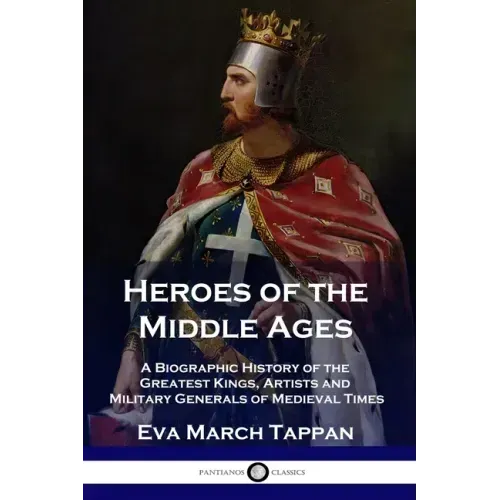 Heroes of the Middle Ages: A Biographic History of the Greatest Kings, Artists and Military Generals of Medieval Times