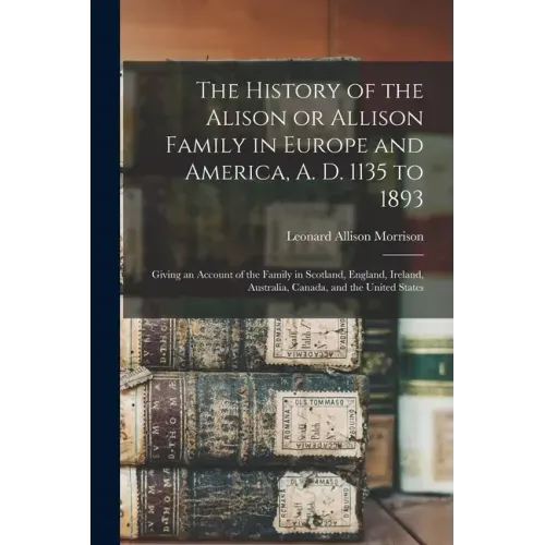 The History of the Alison or Allison Family in Europe and America, A. D. 1135 to 1893 [microform]: Giving an Account of the Family in Scotland, Englan