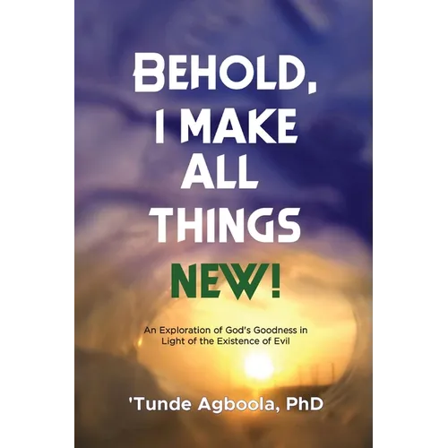 Behold, I Make All Things New!: An Exploration of God's Goodness in Light of the Existence of Evil