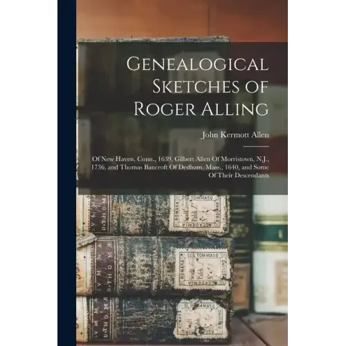 Genealogical Sketches of Roger Alling: Of New Haven, Conn., 1639, Gilbert Allen Of Morristown, N.J., 1736, and Thomas Bancroft Of Dedham, Mass., 1640,