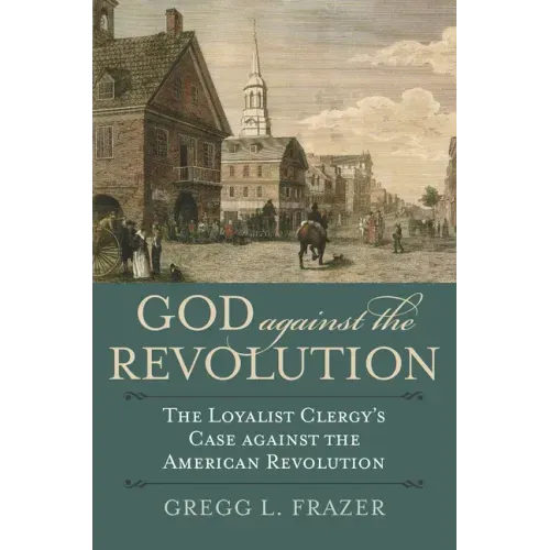 God Against the Revolution: The Loyalist Clergy's Case Against the American Revolution