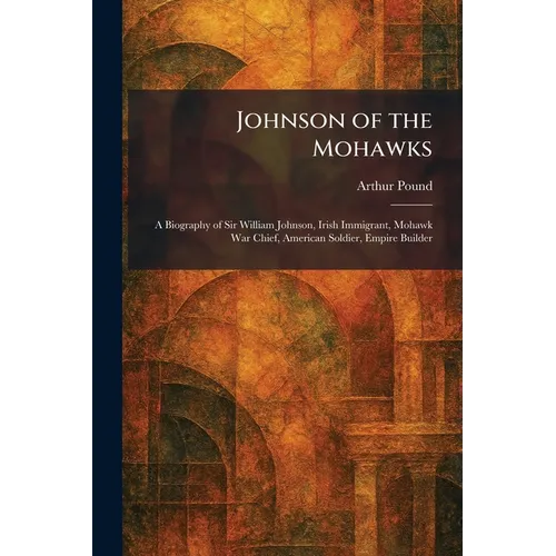 Johnson of the Mohawks: A Biography of Sir William Johnson, Irish Immigrant, Mohawk War Chief, American Soldier, Empire Builder