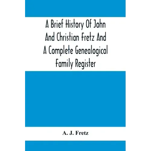A Brief History Of John And Christian Fretz And A Complete Genealogical Family Register: With Biographies Of Their Descendants From The Earliest Avail