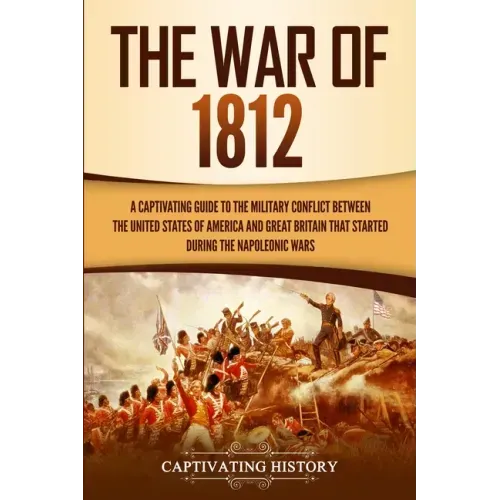 The War of 1812: A Captivating Guide to the Military Conflict between the United States of America and Great Britain That Started during the Napoleoni