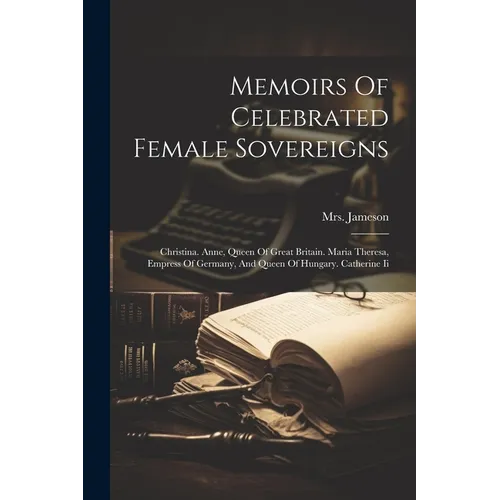Memoirs Of Celebrated Female Sovereigns: Christina. Anne, Queen Of Great Britain. Maria Theresa, Empress Of Germany, And Queen Of Hungary. Catherine I