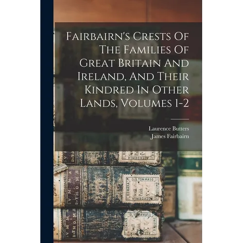 Fairbairn's Crests Of The Families Of Great Britain And Ireland, And Their Kindred In Other Lands, Volumes 1-2