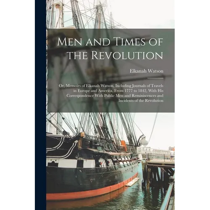 Men and Times of the Revolution; or, Memoirs of Elkanah Watson, Including Journals of Travels in Europe and America, From 1777 to 1842, With his Corre
