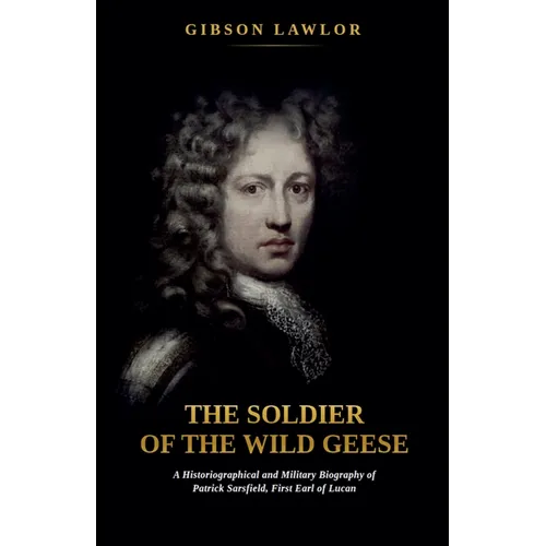 The Soldier of the Wild Geese: A Historiographical and Military Biography of Patrick Sarsfield