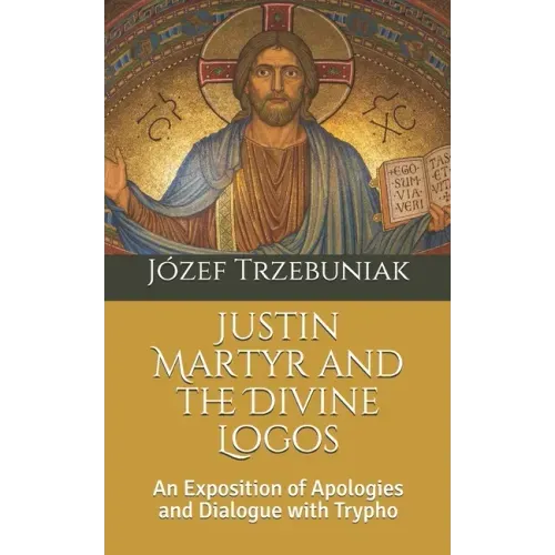Justin Martyr and the Divine Logos: An Exposition of Apologies and Dialogue with Trypho