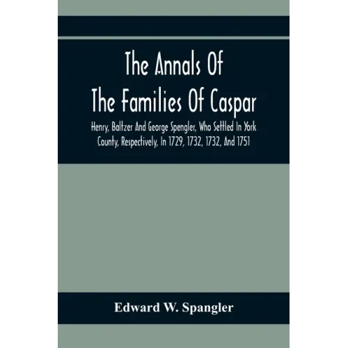 The Annals Of The Families Of Caspar, Henry, Baltzer And George Spengler, Who Settled In York County, Respectively, In 1729, 1732, 1732, And 1751: Wit