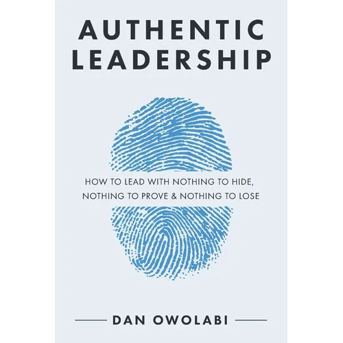 Authentic Leadership: How to Lead with Nothing to Hide, Nothing to Prove & Nothing to Lose