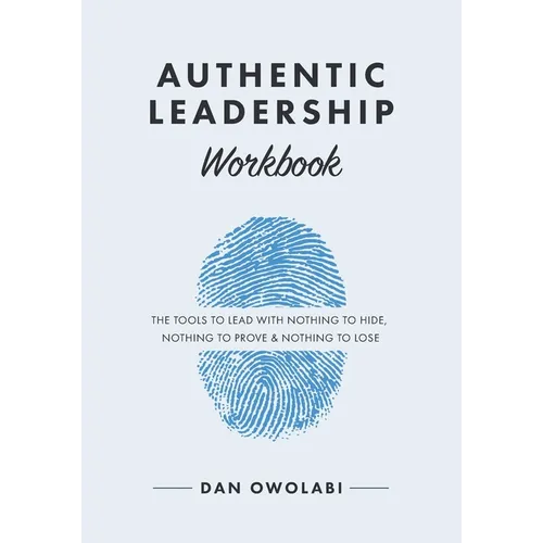 Authentic Leadership Workbook: The Tools to Lead With Nothing to Hide, Nothing to Prove & Nothing to Lose