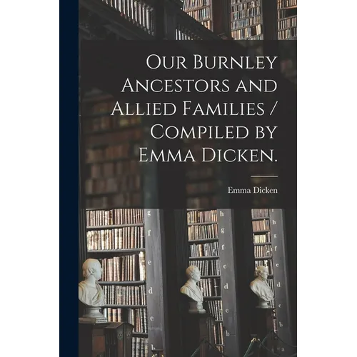 Our Burnley Ancestors and Allied Families / Compiled by Emma Dicken.