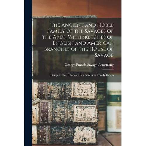The Ancient and Noble Family of the Savages of the Ards, With Sketches of English and American Branches of the House of Savage: Comp. From Historical