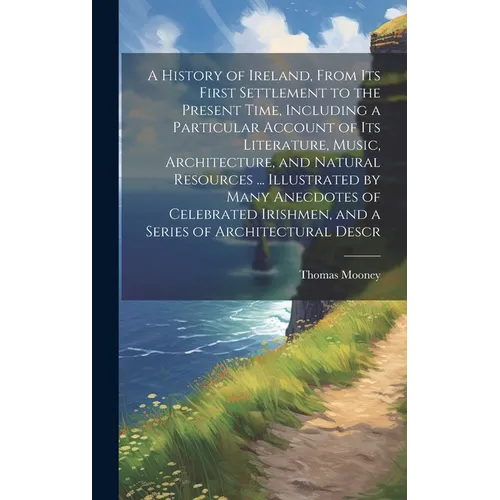 A History of Ireland, From its First Settlement to the Present Time, Including a Particular Account of its Literature, Music, Architecture, and Natura