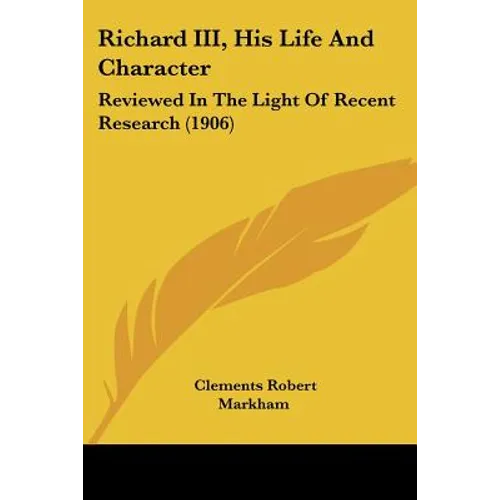 Richard III, His Life And Character: Reviewed In The Light Of Recent Research (1906)