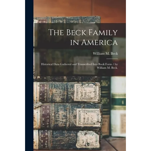 The Beck Family in America: Historical Data Gathered and Transcribed Into Book Form / by William M. Beck.