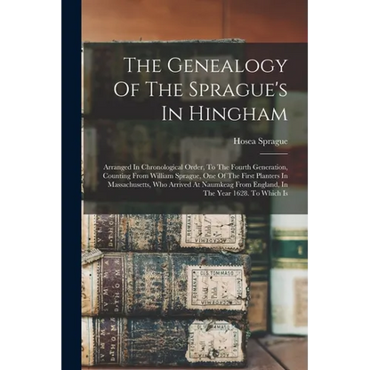The Genealogy Of The Sprague's In Hingham: Arranged In Chronological Order, To The Fourth Generation, Counting From William Sprague, One Of The First